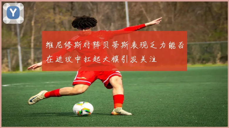 维尼修斯对阵贝蒂斯表现乏力能否在进攻中扛起大旗引发关注