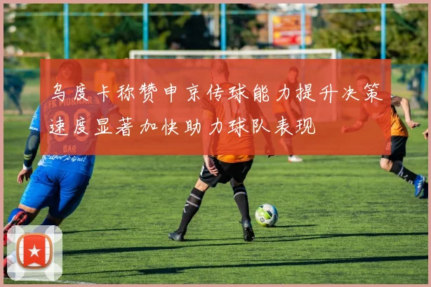 乌度卡称赞申京传球能力提升决策速度显著加快助力球队表现