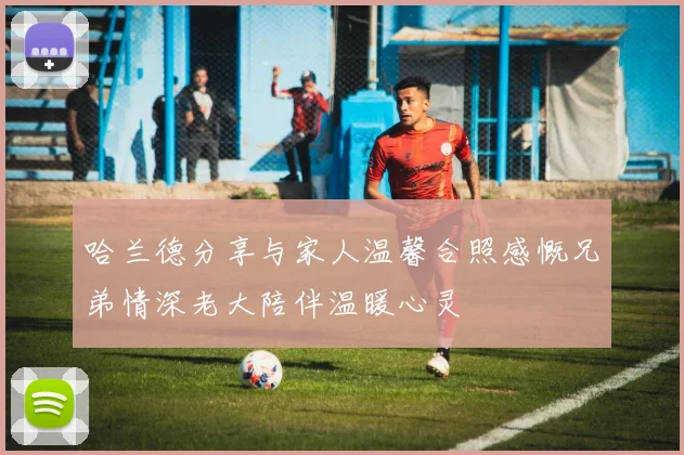 哈兰德分享与家人温馨合照感慨兄弟情深老大陪伴温暖心灵