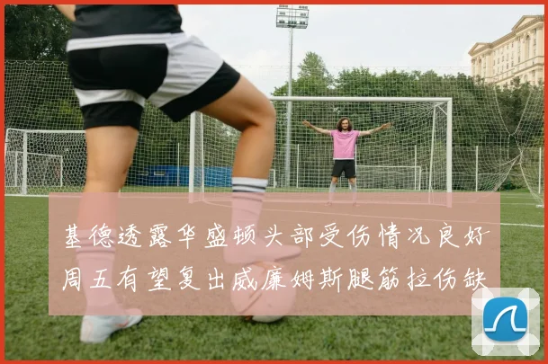 基德透露华盛顿头部受伤情况良好周五有望复出威廉姆斯腿筋拉伤缺席一周
