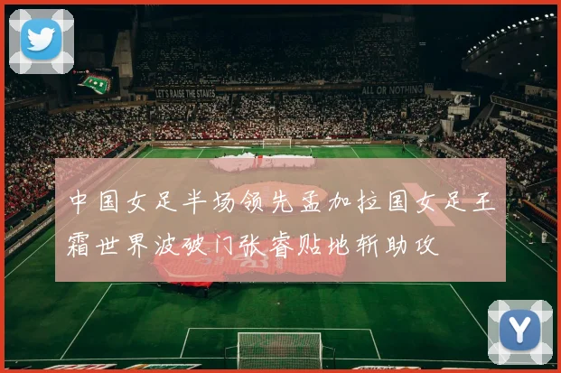中国女足半场领先孟加拉国女足王霜世界波破门张睿贴地斩助攻