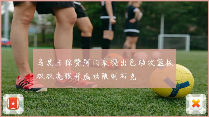 乌度卡称赞阿门表现出色助攻篮板双双亮眼并成功限制布克