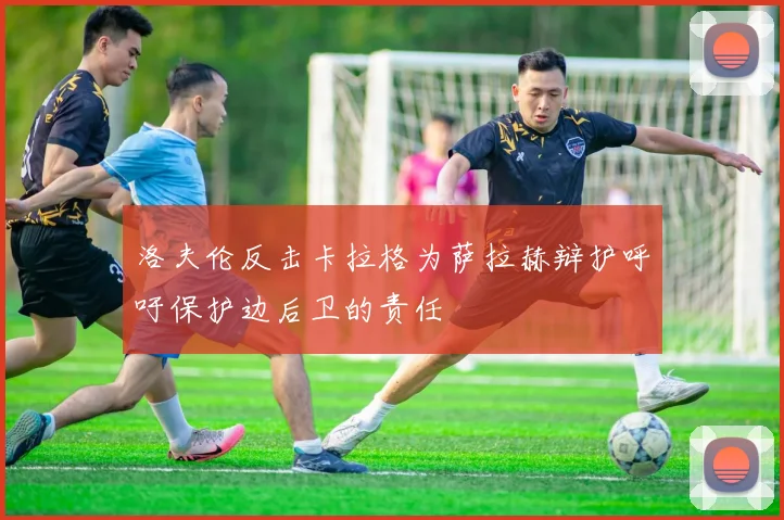 洛夫伦反击卡拉格为萨拉赫辩护呼吁保护边后卫的责任