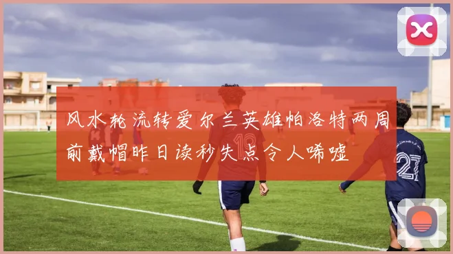 风水轮流转爱尔兰英雄帕洛特两周前戴帽昨日读秒失点令人唏嘘