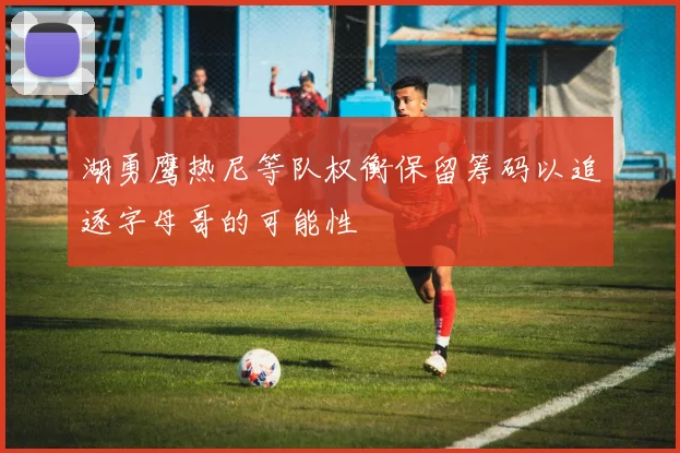 湖勇鹰热尼等队权衡保留筹码以追逐字母哥的可能性