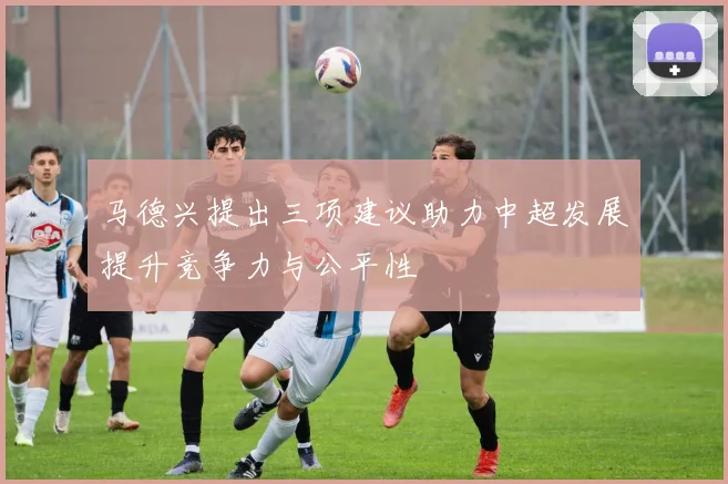 马德兴提出三项建议助力中超发展提升竞争力与公平性