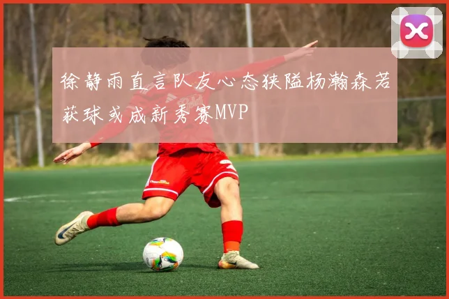 徐静雨直言队友心态狭隘杨瀚森若获球或成新秀赛MVP