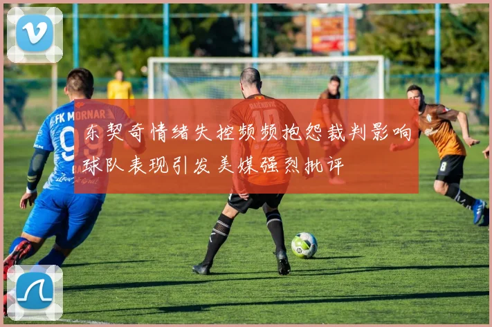 东契奇情绪失控频频抱怨裁判影响球队表现引发美媒强烈批评