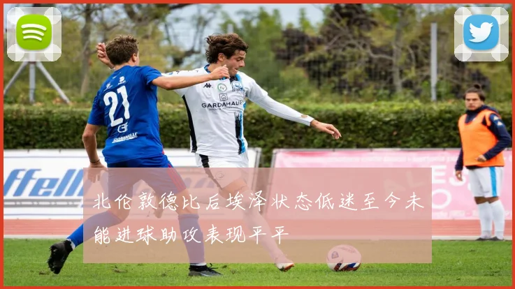 北伦敦德比后埃泽状态低迷至今未能进球助攻表现平平