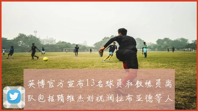 英博官方宣布13名球员和教练员离队包括隋维杰刘祝润拉布亚德等人