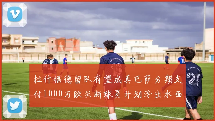 拉什福德留队有望成真巴萨分期支付1000万欧买断球员计划浮出水面