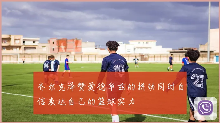 齐尔克泽赞爱德华兹的拼劲同时自信表达自己的篮球实力