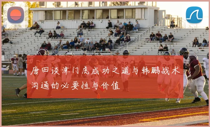 唐田谈津门虎成功之道与韩鹏战术沟通的必要性与价值