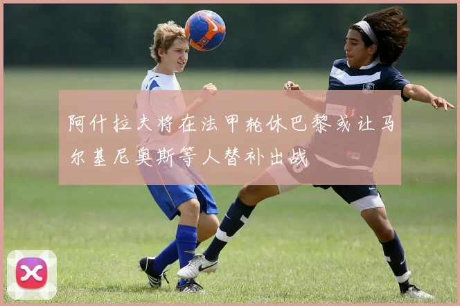 阿什拉夫将在法甲轮休巴黎或让马尔基尼奥斯等人替补出战