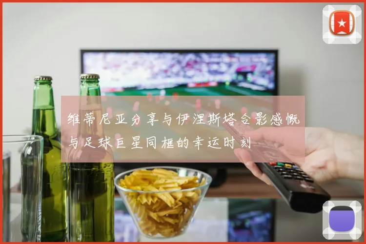维蒂尼亚分享与伊涅斯塔合影感慨与足球巨星同框的幸运时刻