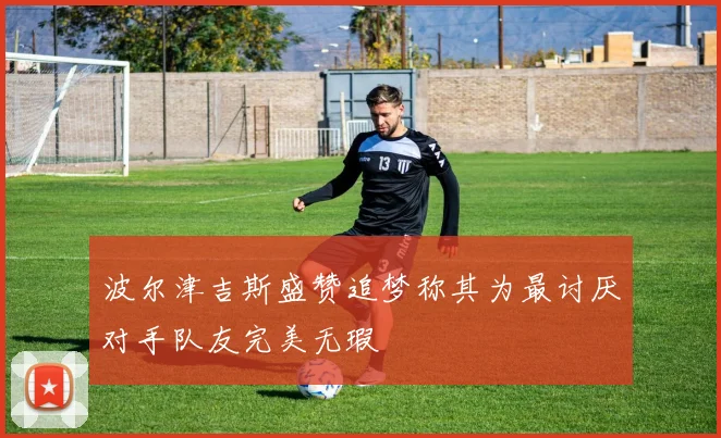 波尔津吉斯盛赞追梦称其为最讨厌对手队友完美无瑕