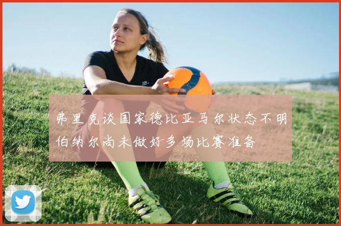 弗里克谈国家德比亚马尔状态不明伯纳尔尚未做好多场比赛准备