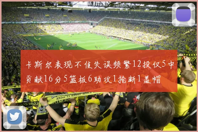 卡斯尔表现不佳失误频繁12投仅5中贡献16分5篮板6助攻1抢断1盖帽