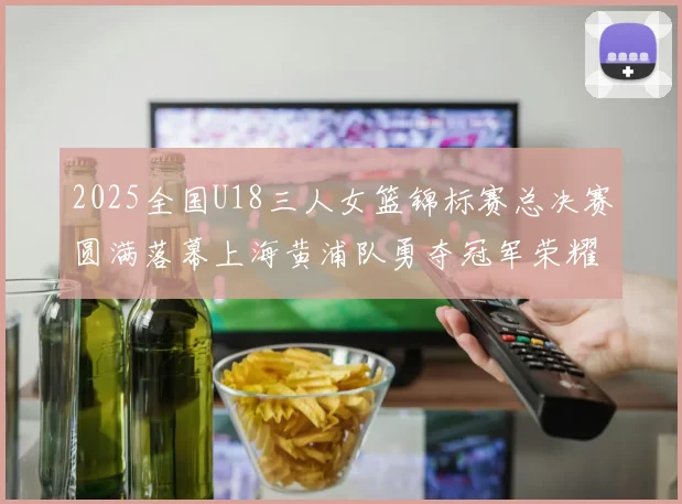 2025全国U18三人女篮锦标赛总决赛圆满落幕上海黄浦队勇夺冠军荣耀
