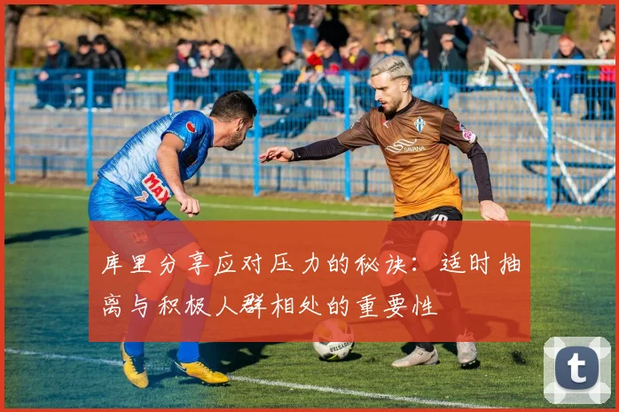 库里分享应对压力的秘诀：适时抽离与积极人群相处的重要性
