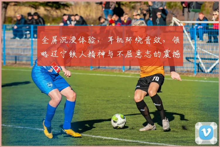 全屏沉浸体验，耳机环绕音效，领略辽宁铁人精神与不屈意志的震撼之旅