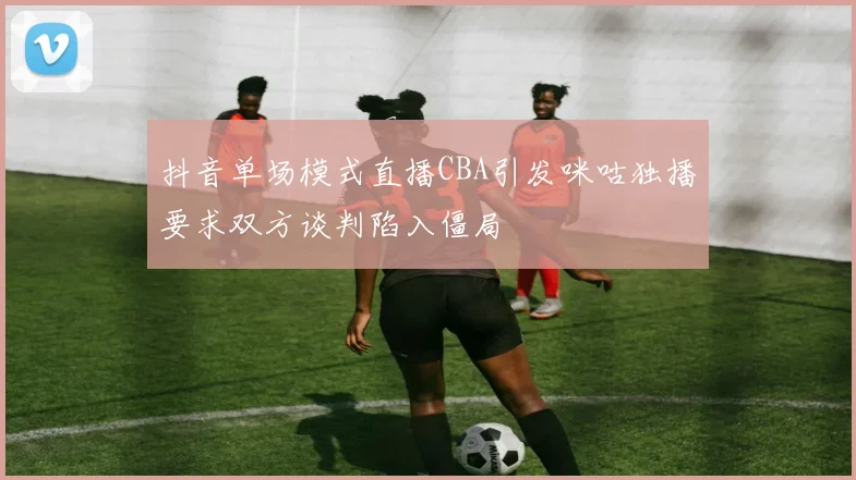 抖音单场模式直播CBA引发咪咕独播要求双方谈判陷入僵局