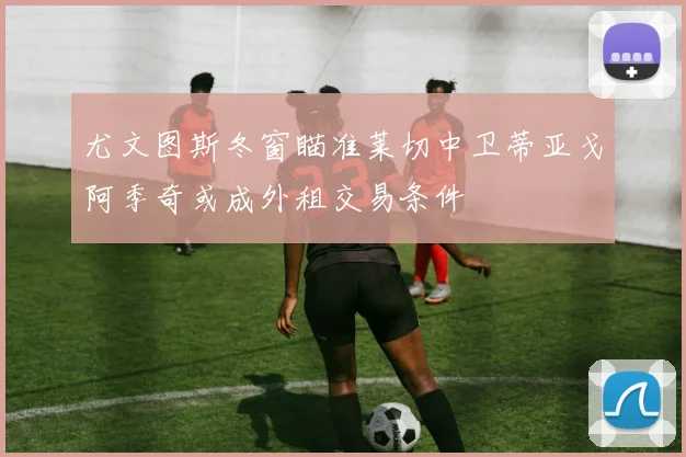 尤文图斯冬窗瞄准莱切中卫蒂亚戈阿季奇或成外租交易条件