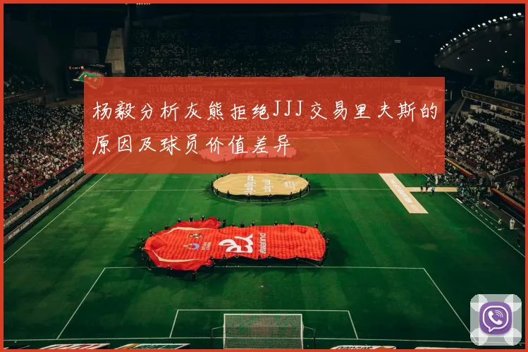 杨毅分析灰熊拒绝JJJ交易里夫斯的原因及球员价值差异