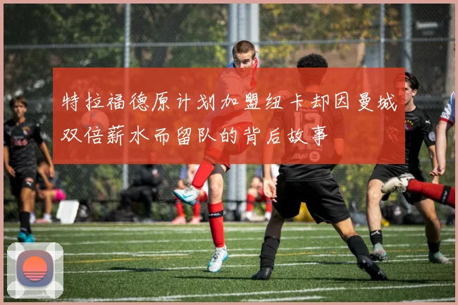 特拉福德原计划加盟纽卡却因曼城双倍薪水而留队的背后故事