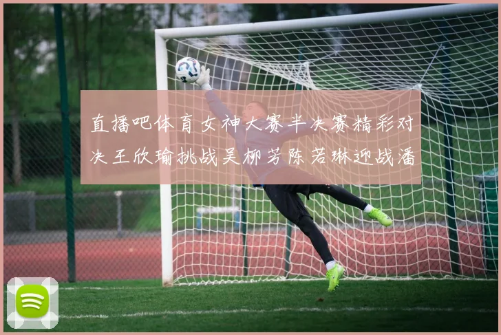 直播吧体育女神大赛半决赛精彩对决王欣瑜挑战吴柳芳陈若琳迎战潘晓婷