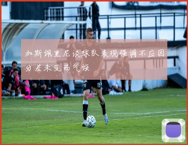 加斯佩里尼谈球队表现强调不应因分差未变而气馁